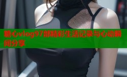 糖心vlog97部精彩生活记录与心动瞬间分享