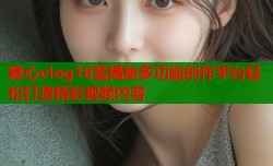 糖心vlog18酱揭秘多功能创作平台轻松打造精彩视频内容