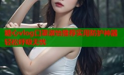 糖心vlog口罩淑怡推荐实用防护神器轻松呼吸无忧