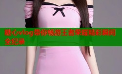 糖心vlog带你畅游王者荣耀精彩瞬间全纪录