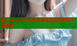 糖心vlog200会员专享高清资源无限下载体验