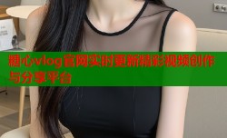 糖心vlog官网实时更新精彩视频创作与分享平台