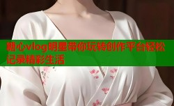 糖心vlog明星带你玩转创作平台轻松记录精彩生活