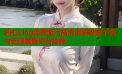 糖心vlog免费版污高清资源极速下载与无限畅看平台推荐