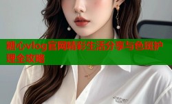 糖心vlog官网精彩生活分享与色斑护理全攻略
