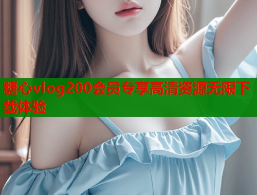 糖心vlog200会员专享高清资源无限下载体验  第1张