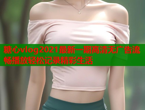 糖心vlog2021最新一期高清无广告流畅播放轻松记录精彩生活  第1张