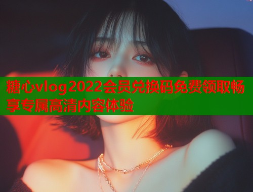 糖心vlog2022会员兑换码免费领取畅享专属高清内容体验  第1张