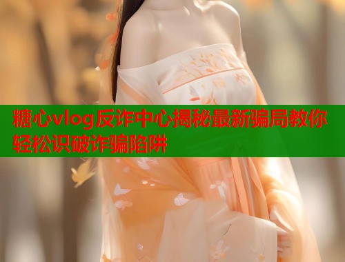 糖心vlog反诈中心揭秘最新骗局教你轻松识破诈骗陷阱  第1张