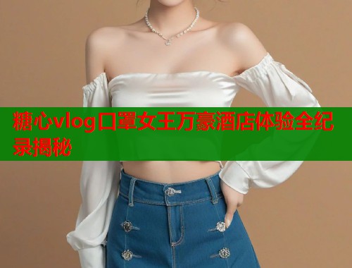 糖心vlog口罩女王万豪酒店体验全纪录揭秘  第1张