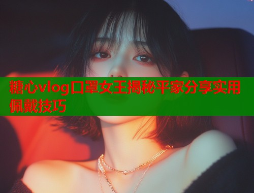 糖心vlog口罩女王揭秘平家分享实用佩戴技巧  第1张