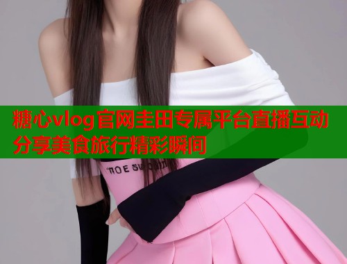 糖心vlog官网圭田专属平台直播互动分享美食旅行精彩瞬间  第2张