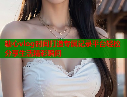 糖心vlog时间打造专属记录平台轻松分享生活精彩瞬间  第1张