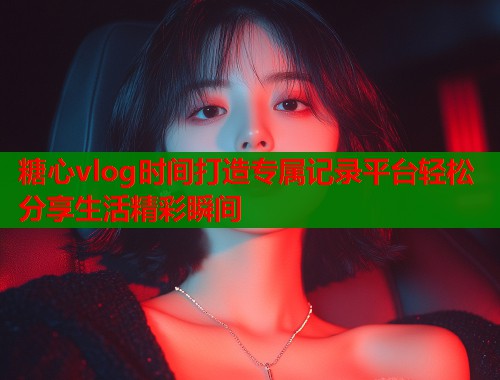 糖心vlog时间打造专属记录平台轻松分享生活精彩瞬间  第2张