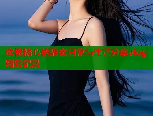 蜜桃糖心的甜蜜日常与生活分享vlog精彩记录  第1张