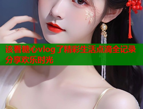 该看糖心vlog了精彩生活点滴全记录分享欢乐时光  第1张