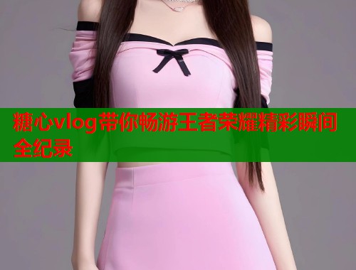糖心vlog带你畅游王者荣耀精彩瞬间全纪录  第1张