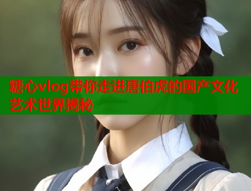 糖心vlog带你走进唐伯虎的国产文化艺术世界揭秘  第2张