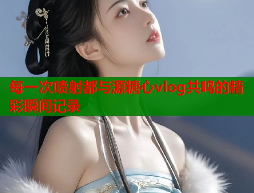 每一次喷射都与源糖心vlog共鸣的精彩瞬间记录  第2张