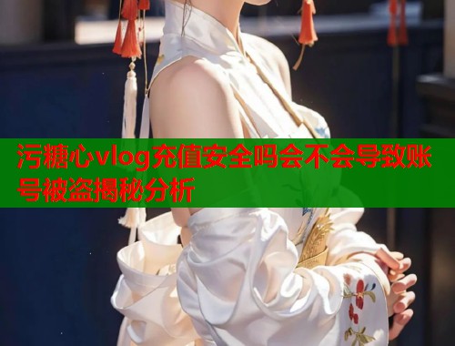 污糖心vlog充值安全吗会不会导致账号被盗揭秘分析  第1张