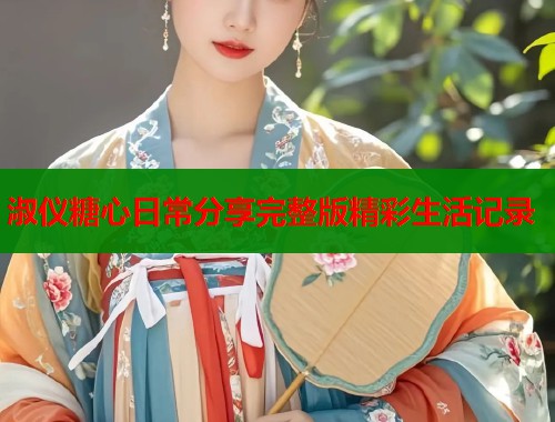 淑仪糖心日常分享完整版精彩生活记录  第1张