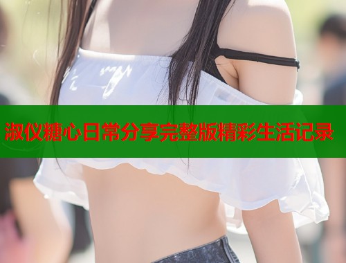 淑仪糖心日常分享完整版精彩生活记录  第2张
