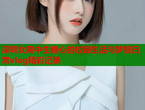 深圳女高中生糖心的校园生活与梦想日常vlog精彩记录  第1张