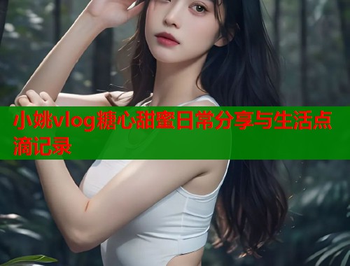小姚vlog糖心甜蜜日常分享与生活点滴记录  第2张