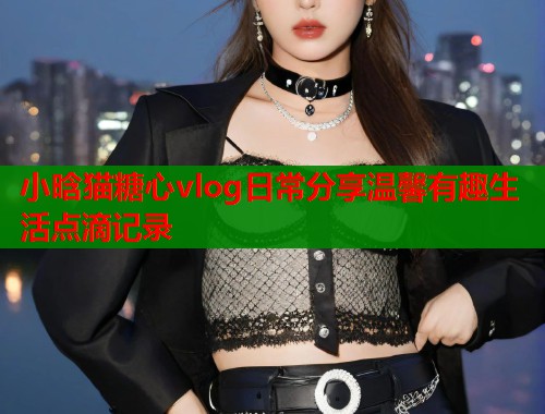 小晗猫糖心vlog日常分享温馨有趣生活点滴记录  第2张