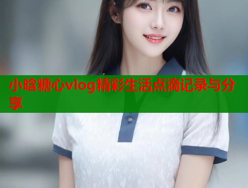 小晗糖心vlog精彩生活点滴记录与分享  第1张