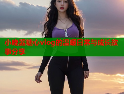 小晚酱糖心vlog的温暖日常与成长故事分享  第1张