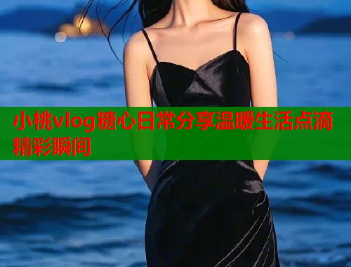 小桃vlog糖心日常分享温暖生活点滴精彩瞬间  第1张