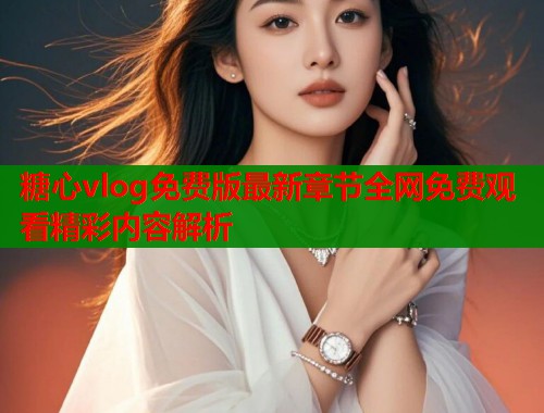 糖心vlog免费版最新章节全网免费观看精彩内容解析  第1张