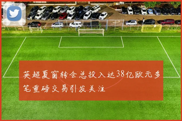 英超夏窗转会总投入达38亿欧元多笔重磅交易引发关注