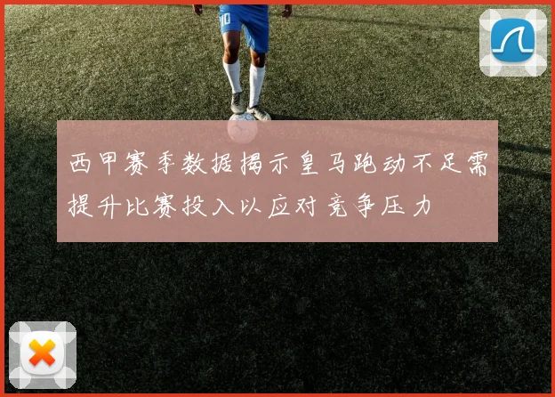 西甲赛季数据揭示皇马跑动不足需提升比赛投入以应对竞争压力