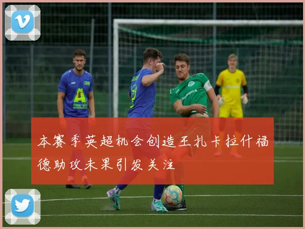 本赛季英超机会创造王扎卡拉什福德助攻未果引发关注