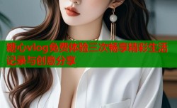 糖心vlog免费体验三次畅享精彩生活记录与创意分享