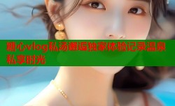 糖心vlog私汤邂逅独家体验记录温泉私享时光