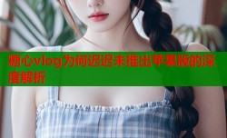 糖心vlog为何迟迟未推出苹果版的深度解析