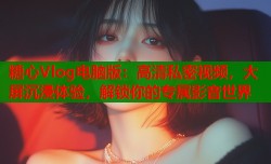 糖心Vlog电脑版：高清私密视频，大屏沉浸体验，解锁你的专属影音世界