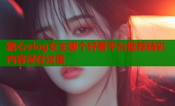 糖心vlog女主哪个好看平台推荐精彩内容尽在这里