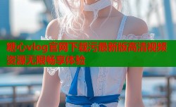 糖心vlog官网下载污最新版高清视频资源无限畅享体验