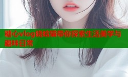 糖心vlog晓晗猫带你探索生活美学与趣味日常