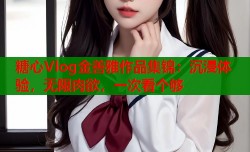 糖心Vlog金善雅作品集锦：沉浸体验，无限肉欲，一次看个够