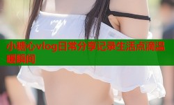 小糖心vlog日常分享记录生活点滴温暖瞬间