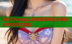 糖心污vlog成人版本高清私密分享精彩内容尽在掌握