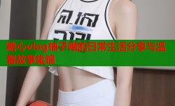 糖心vlog柚子喵的日常生活分享与温馨故事集锦