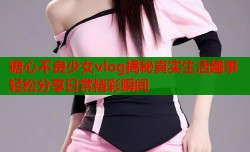 糖心不良少女vlog揭秘真实生活趣事轻松分享日常精彩瞬间