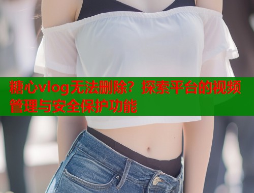 糖心vlog无法删除？探索平台的视频管理与安全保护功能  第1张