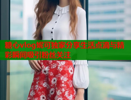 糖心vlog妮可独家分享生活点滴与精彩瞬间吸引粉丝关注  第1张